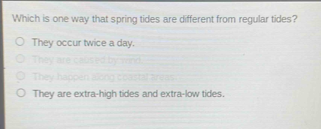 which is one way that spring tides are different from regular tides?\nthey occur twice a day.\nthey are caused by wind.\nthey happen along coastal areas.\nthey are extra - high tides and extra - low tides.