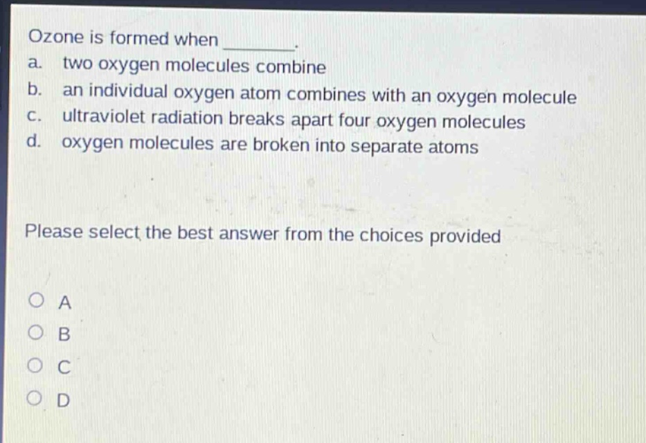 ozone is formed when ________. a. two oxygen molecules combine b. an individual oxygen atom combines with an oxygen molecule c. ultraviolet radiation breaks apart four oxygen molecules d. oxygen molecules are broken into separate atoms please select the best answer from the choices provided a b c d