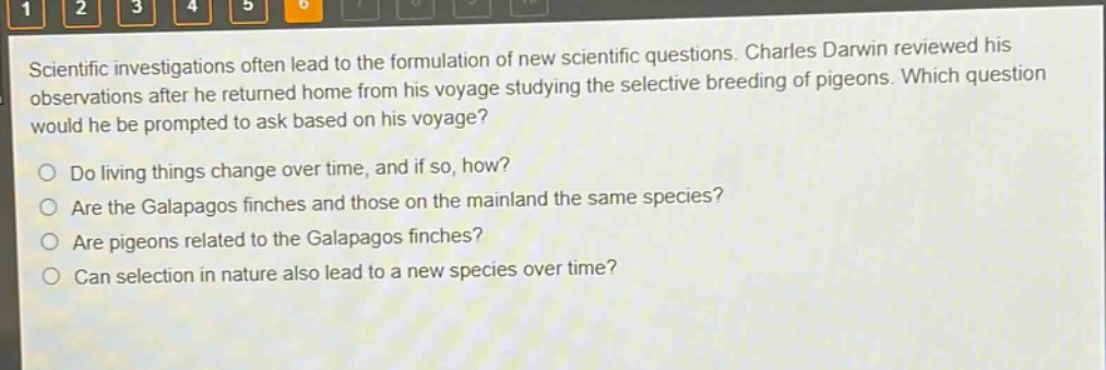 scientific investigations often lead to the formulation of new scientific questions. charles darwin reviewed his observations after he returned home from his voyage studying the selective breeding of pigeons. which question would he be prompted to ask based on his voyage?\ndo living things change over time, and if so, how?\nare the galapagos finches and those on the mainland the same species?\nare pigeons related to the galapagos finches?\ncan selection in nature also lead to a new species over time?