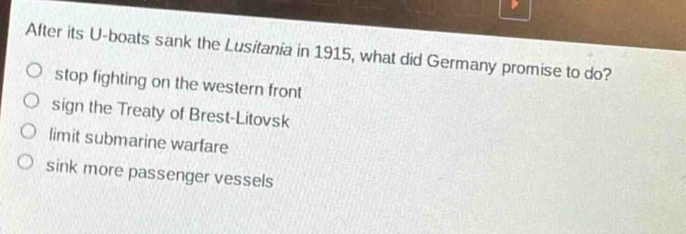after its u - boats sank the lusitania in 1915, what did germany promise to do?\nstop fighting on the western front\nsign the treaty of brest - litovsk\nlimit submarine warfare\nsink more passenger vessels