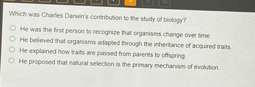 which was charles darwins contribution to the study of biology?\nhe was the first person to recognize that organisms change over time.\nhe believed that organisms adapted through the inheritance of acquired traits.\nhe explained how traits are passed from parents to offspring.\nhe proposed that natural selection is the primary mechanism of evolution.