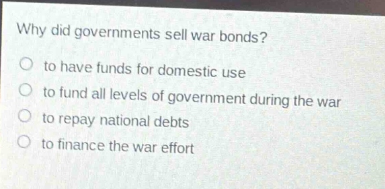 why did governments sell war bonds?\no to have funds for domestic use\no to fund all levels of government during the war\no to repay national debts\no to finance the war effort