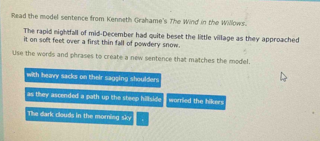 read the model sentence from kenneth grahames the wind in the willows. the rapid nightfall of mid - december had quite beset the little village as they approached it on soft feet over a first thin fall of powdery snow. use the words and phrases to create a new sentence that matches the model. with heavy sacks on their sagging shoulders as they ascended a path up the steep hillside worried the hikers the dark clouds in the morning sky.