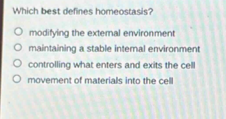which best defines homeostasis?\nmodifying the external environment\nmaintaining a stable internal environment\ncontrolling what enters and exits the cell\nmovement of materials into the cell