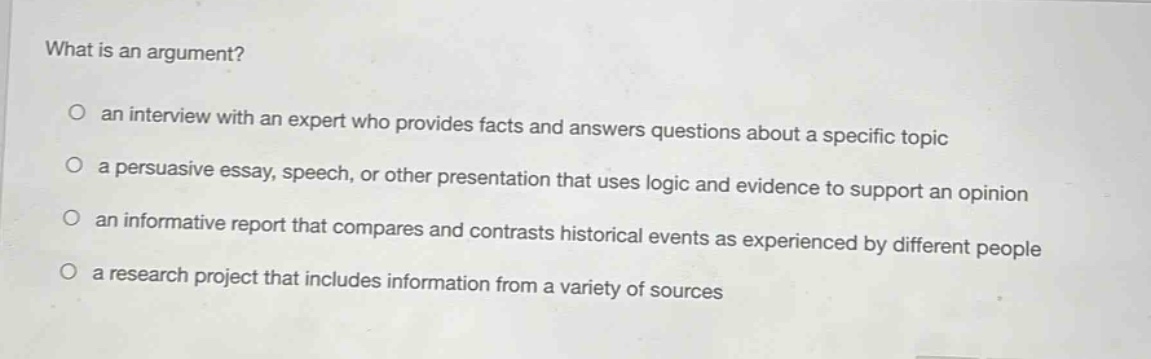 what is an argument?\no an interview with an expert who provides facts and answers questions about a specific topic\no a persuasive essay, speech, or other presentation that uses logic and evidence to support an opinion\no an informative report that compares and contrasts historical events as experienced by different people\no a research project that includes information from a variety of sources