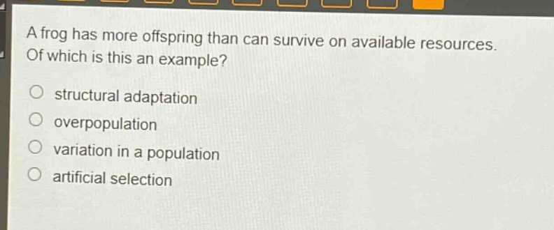 a frog has more offspring than can survive on available resources. of which is this an example?\nstructural adaptation\noverpopulation\nvariation in a population\nartificial selection
