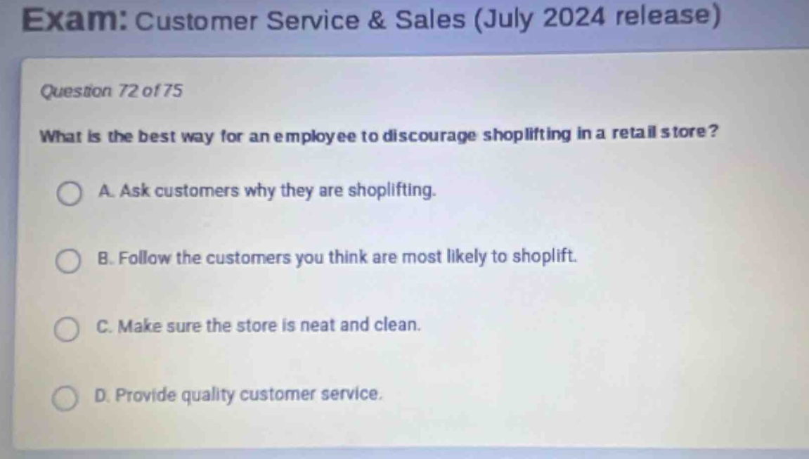 exam: customer service & sales (july 2024 release)\nquestion 72 of 75\nwhat is the best way for an employee to discourage shoplifting in a retail store?\na. ask customers why they are shoplifting.\nb. follow the customers you think are most likely to shoplift.\nc. make sure the store is neat and clean.\nd. provide quality customer service.