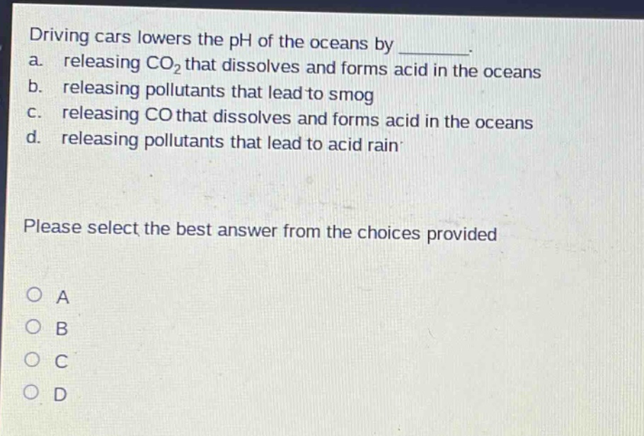 driving cars lowers the ph of the oceans by ________. a. releasing co₂ that dissolves and forms acid in the oceans b. releasing pollutants that lead to smog c. releasing co that dissolves and forms acid in the oceans d. releasing pollutants that lead to acid rain please select the best answer from the choices provided o a o b o c o d