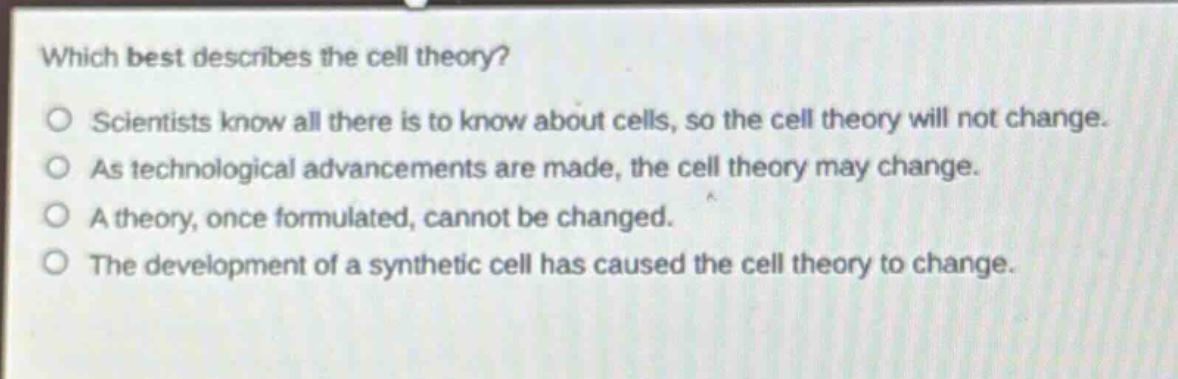 which best describes the cell theory?\nscientists know all there is to know about cells, so the cell theory will not change.\nas technological advancements are made, the cell theory may change.\na theory, once formulated, cannot be changed.\nthe development of a synthetic cell has caused the cell theory to change.