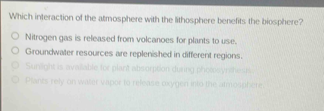 which interaction of the atmosphere with the lithosphere benefits the biosphere?\no nitrogen gas is released from volcanoes for plants to use.\no groundwater resources are replenished in different regions.\no sunlight is available for plant absorption during photosynthesis.\no plants rely on water vapor to release oxygen into the atmosphere.