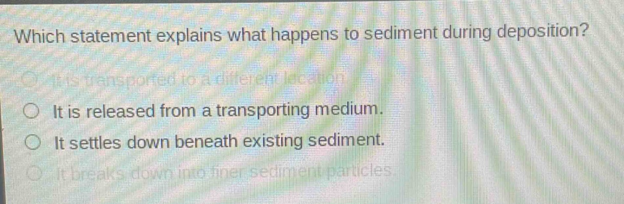 which statement explains what happens to sediment during deposition?\nit is transported to a different location.\nit is released from a transporting medium.\nit settles down beneath existing sediment.\nit breaks down into finer sediment particles.