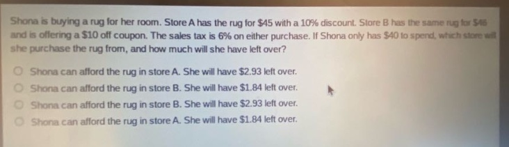 shona is buying a rug for her room. store a has the rug for $45 with a 10% discount. store b has the same rug for $46 and is offering a $10 off coupon. the sales tax is 6% on either purchase. if shona only has $40 to spend, which store will she purchase the rug from, and how much will she have left over?\nshona can afford the rug in store a. she will have $2.93 left over.\nshona can afford the rug in store b. she will have $1.84 left over.\nshona can afford the rug in store b. she will have $2.93 left over.\nshona can afford the rug in store a. she will have $1.84 left over.