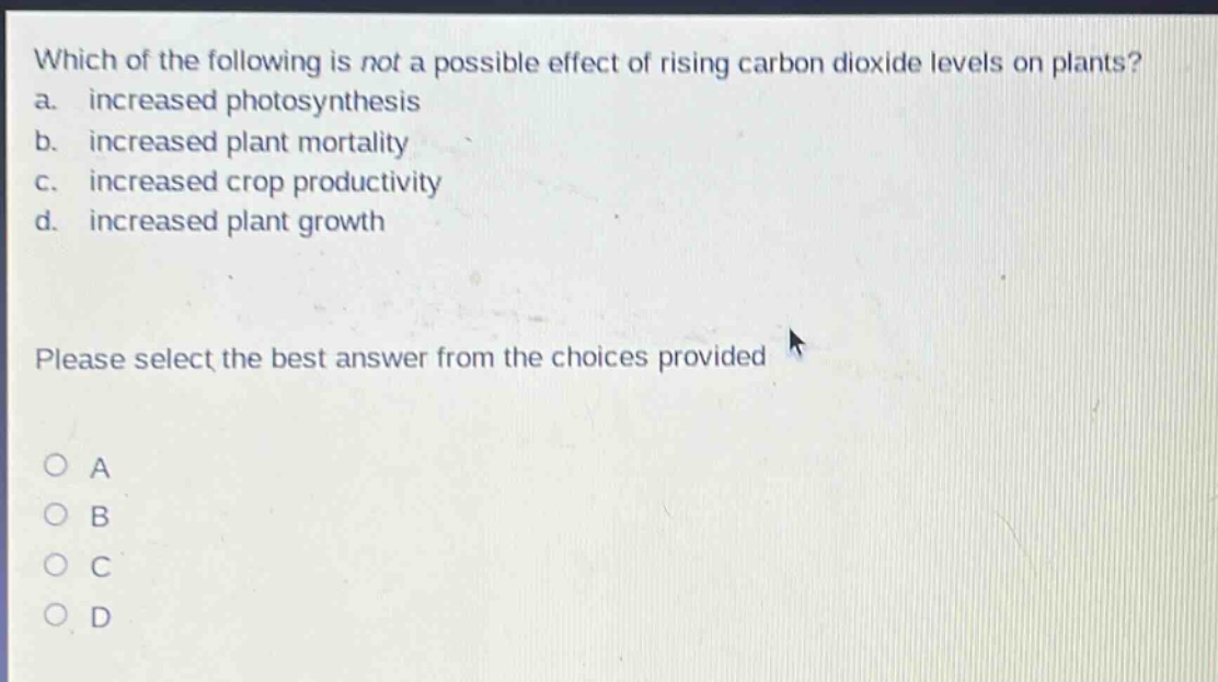 which of the following is not a possible effect of rising carbon dioxide levels on plants? a. increased photosynthesis b. increased plant mortality c. increased crop productivity d. increased plant growth please select the best answer from the choices provided