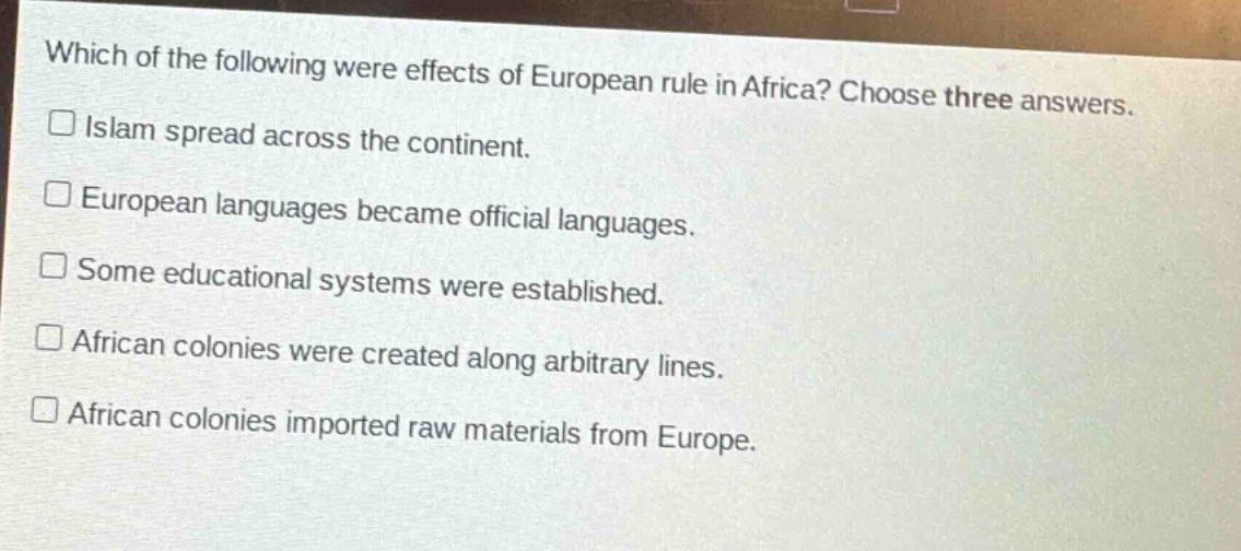 which of the following were effects of european rule in africa? choose three answers.\n□ islam spread across the continent.\n□ european languages became official languages.\n□ some educational systems were established.\n□ african colonies were created along arbitrary lines.\n□ african colonies imported raw materials from europe.