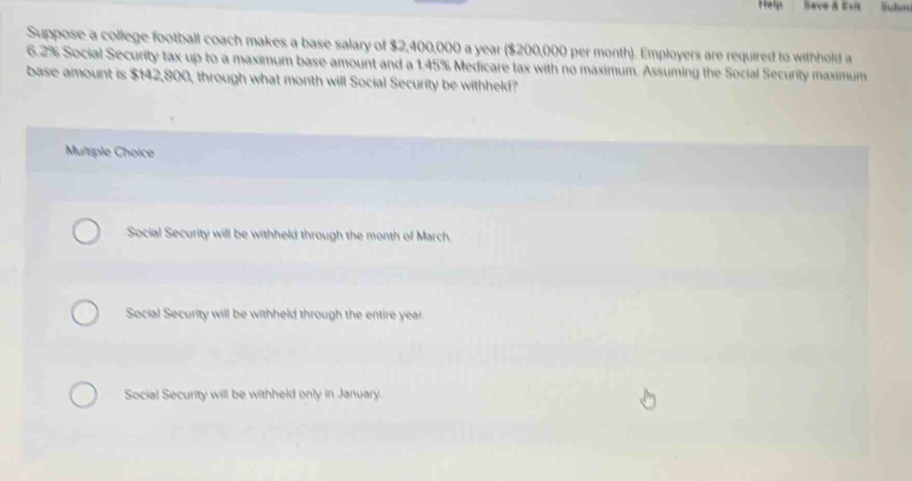 suppose a college football coach makes a base salary of $2,400,000 a year ($200,000 per month). employers are required to withhold a 6.2% social security tax up to a maximum base amount and a 1.45% medicare tax with no maximum. assuming the social security maximum base amount is $142,800, through what month will social security be withheld?\n\nmultiple choice\n\nsocial security will be withheld through the month of march.\n\nsocial security will be withheld through the entire year.\n\nsocial security will be withheld only in january.