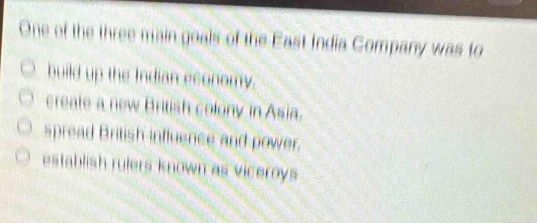 one of the three main goals of the east india company was to\nbuild up the indian economy.\ncreate a new british colony in asia.\nspread british influence and power.\nestablish rulers known as viceroys