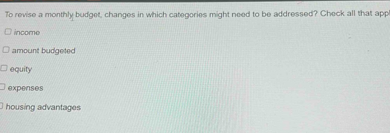 to revise a monthly budget, changes in which categories might need to be addressed? check all that apply.\n□ income\n□ amount budgeted\n□ equity\n□ expenses\n□ housing advantages
