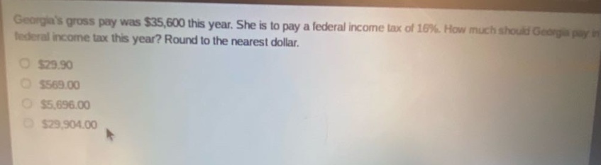 georgias gross pay was $35,600 this year. she is to pay a federal income tax of 16%. how much should georgia pay in federal income tax this year? round to the nearest dollar.\n$29.90\n$569.00\n$5,696.00\n$29,904.00