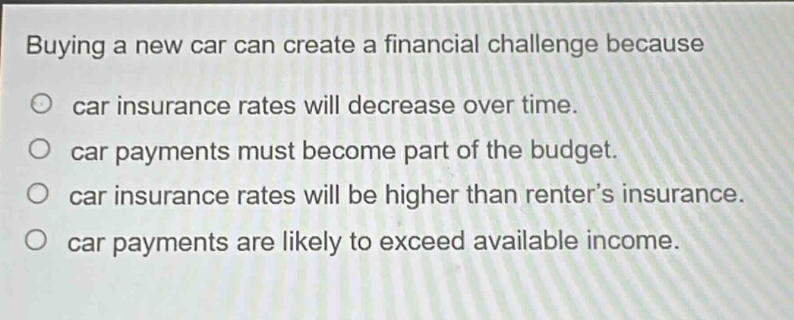 buying a new car can create a financial challenge because\ncar insurance rates will decrease over time.\ncar payments must become part of the budget.\ncar insurance rates will be higher than renter’s insurance.\ncar payments are likely to exceed available income.