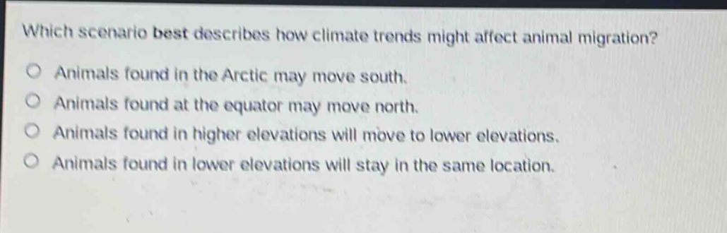which scenario best describes how climate trends might affect animal migration?\nanimals found in the arctic may move south.\nanimals found at the equator may move north.\nanimals found in higher elevations will move to lower elevations.\nanimals found in lower elevations will stay in the same location.