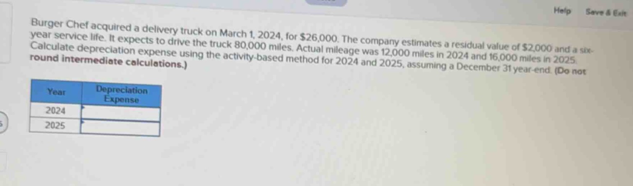 burger chef acquired a delivery truck on march 1, 2024, for $26,000. the company estimates a residual value of $2,000 and a six - year service life. it expects to drive the truck 80,000 miles. actual mileage was 12,000 miles in 2024 and 16,000 miles in 2025. calculate depreciation expense using the activity - based method for 2024 and 2025, assuming a december 31 year - end. (do not round intermediate calculations.)\n\n| year | depreciation expense |\n| ---- | ---- |\n| 2024 | |\n| 2025 | |