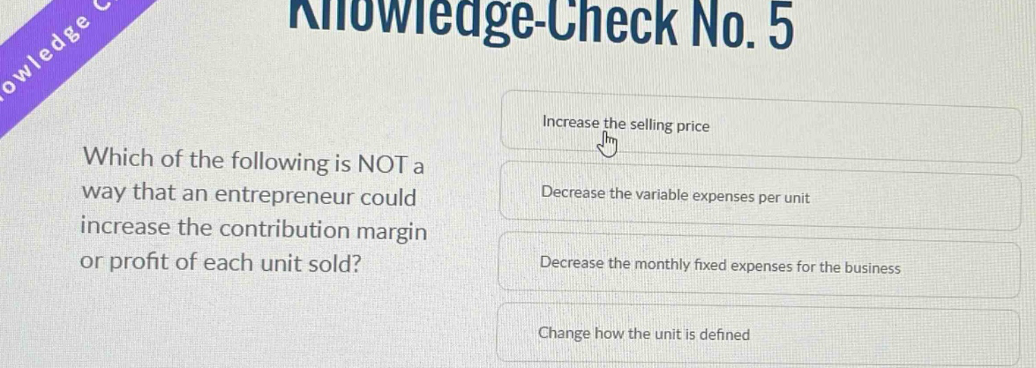 knowledge - check no. 5\nwhich of the following is not a way that an entrepreneur could increase the contribution margin or profit of each unit sold?\nincrease the selling price\ndecrease the variable expenses per unit\ndecrease the monthly fixed expenses for the business\nchange how the unit is defined
