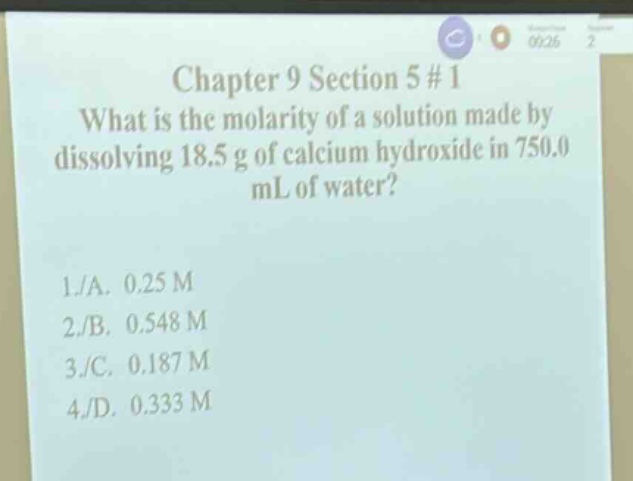 chapter 9 section 5 #1\nwhat is the molarity of a solution made by dissolving 18.5 g of calcium hydroxide in 750.0 ml of water?\n1./a. 0.25 m\n2./b. 0.548 m\n3./c. 0.187 m\n4./d. 0.333 m