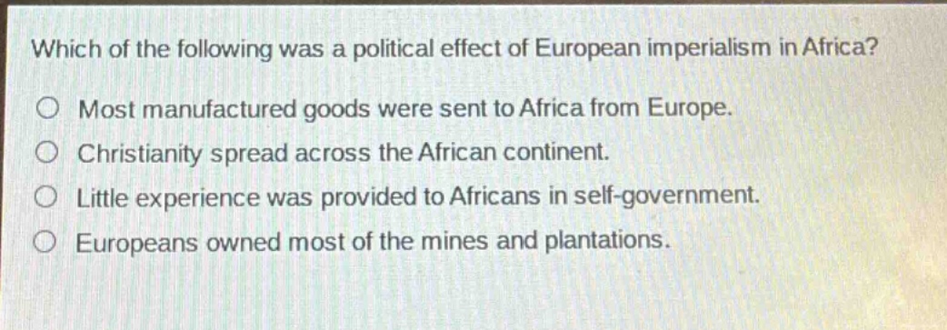 which of the following was a political effect of european imperialism in africa?\nmost manufactured goods were sent to africa from europe.\nchristianity spread across the african continent.\nlittle experience was provided to africans in self - government.\neuropeans owned most of the mines and plantations.