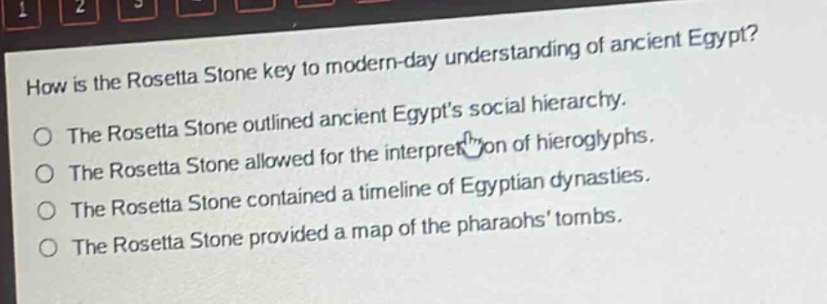 how is the rosetta stone key to modern - day understanding of ancient egypt?\nthe rosetta stone outlined ancient egypts social hierarchy.\nthe rosetta stone allowed for the interpretation of hieroglyphs.\nthe rosetta stone contained a timeline of egyptian dynasties.\nthe rosetta stone provided a map of the pharaohs tombs.