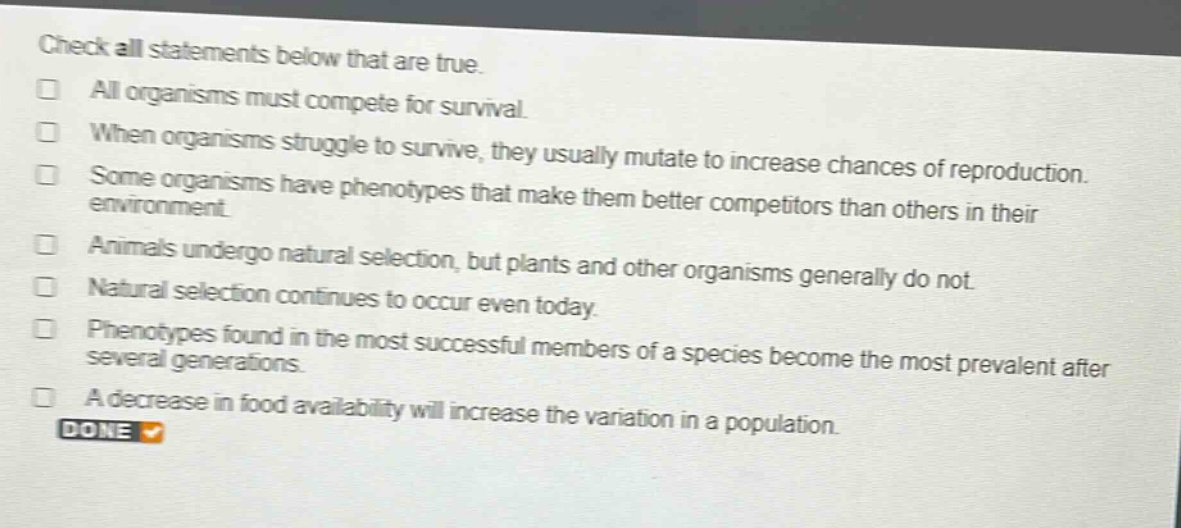 check all statements below that are true.\n□ all organisms must compete for survival.\n□ when organisms struggle to survive, they usually mutate to increase chances of reproduction.\n□ some organisms have phenotypes that make them better competitors than others in their environment.\n□ animals undergo natural selection, but plants and other organisms generally do not.\n□ natural selection continues to occur even today.\n□ phenotypes found in the most successful members of a species become the most prevalent after several generations.\n□ a decrease in food availability will increase the variation in a population.\ndone