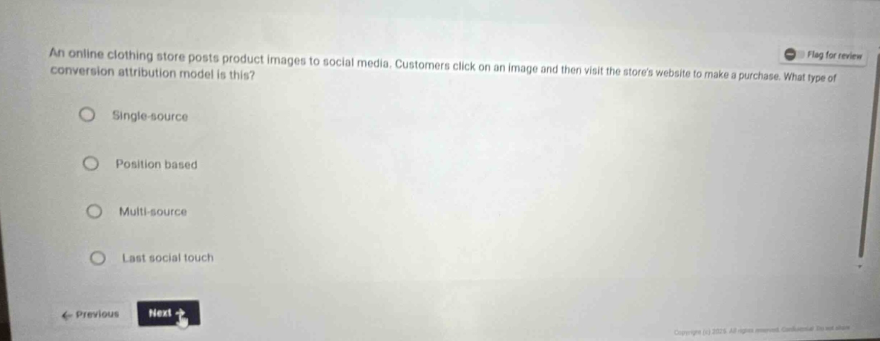 an online clothing store posts product images to social media. customers click on an image and then visit the stores website to make a purchase. what type of conversion attribution model is this?\nsingle - source\nposition based\nmulti - source\nlast social touch