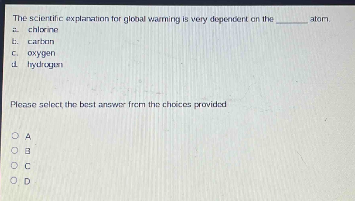 the scientific explanation for global warming is very dependent on the ______ atom.\na. chlorine\nb. carbon\nc. oxygen\nd. hydrogen\nplease select the best answer from the choices provided\no a\no b\no c\no d