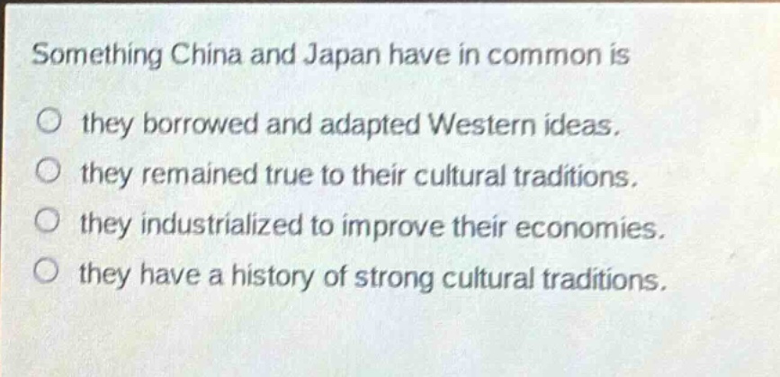 something china and japan have in common is\no they borrowed and adapted western ideas.\no they remained true to their cultural traditions.\no they industrialized to improve their economies.\no they have a history of strong cultural traditions.