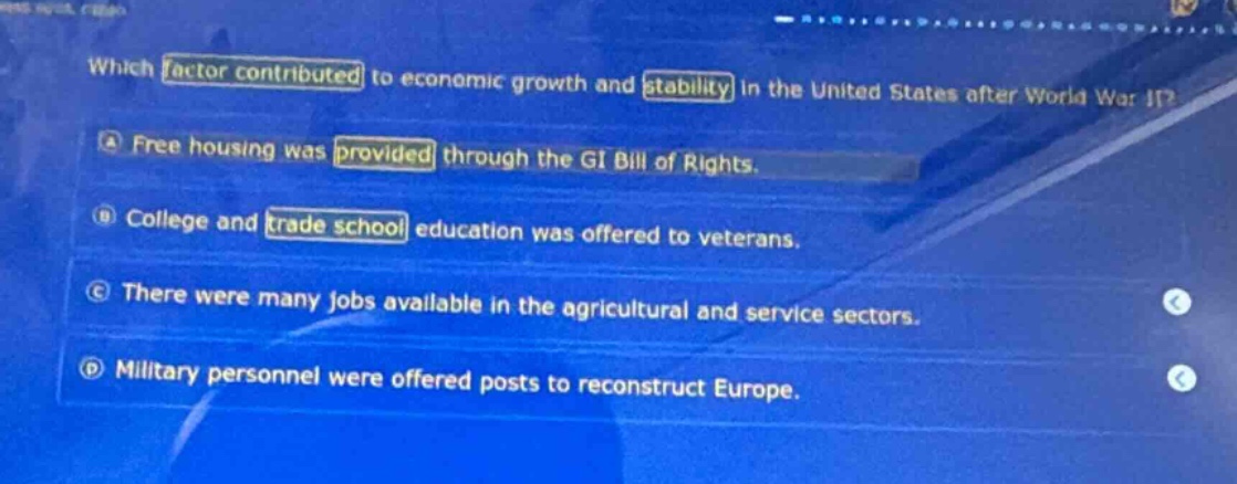 which factor contributed to economic growth and stability in the united states after world war ii?\na free housing was provided through the gi bill of rights.\nb college and trade school education was offered to veterans.\nc there were many jobs available in the agricultural and service sectors.\nd military personnel were offered posts to reconstruct europe.