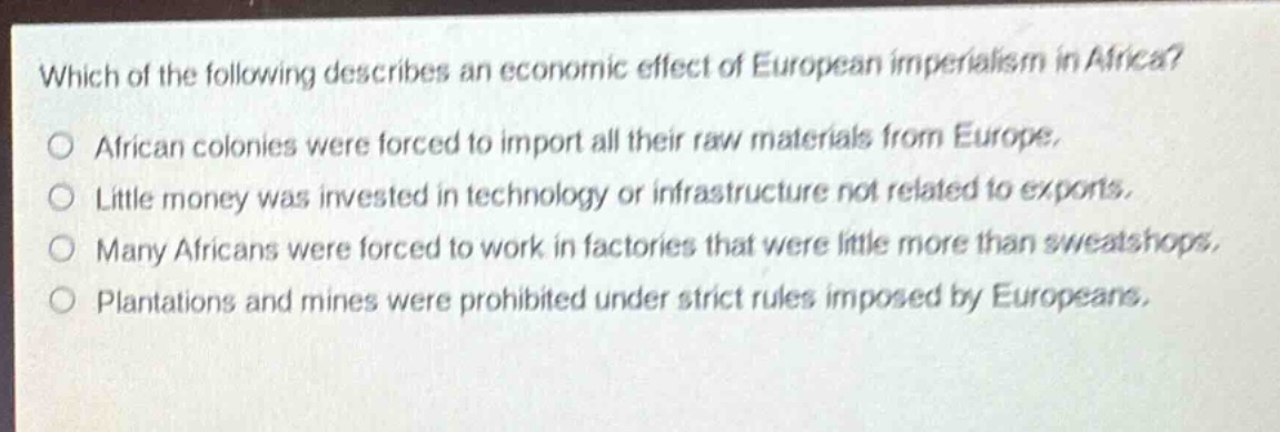 which of the following describes an economic effect of european imperialism in africa?\no african colonies were forced to import all their raw materials from europe.\no little money was invested in technology or infrastructure not related to exports.\no many africans were forced to work in factories that were little more than sweatshops.\no plantations and mines were prohibited under strict rules imposed by europeans.