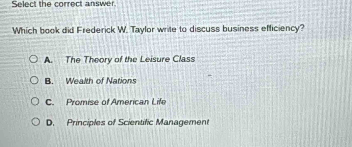 select the correct answer. which book did frederick w. taylor write to discuss business efficiency? a. the theory of the leisure class b. wealth of nations c. promise of american life d. principles of scientific management