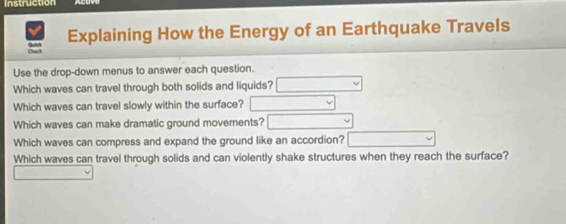 explaining how the energy of an earthquake travels\nuse the drop - down menus to answer each question.\nwhich waves can travel through both solids and liquids?\nwhich waves can travel slowly within the surface?\nwhich waves can make dramatic ground movements?\nwhich waves can compress and expand the ground like an accordion?\nwhich waves can travel through solids and can violently shake structures when they reach the surface?