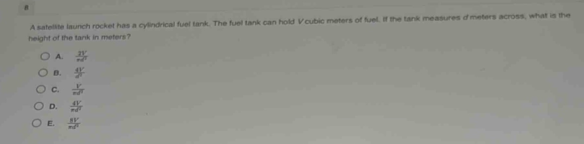 a satellite launch rocket has a cylindrical fuel tank. the fuel tank can hold v cubic meters of fuel. if the tank measures d meters across, what is the height of the tank in meters?\na. $\frac{2v}{pi d^{2}}$\nb. $\frac{4v}{d^{2}}$\nc. $\frac{v}{pi d^{2}}$\nd. $\frac{4v}{pi d^{2}}$\ne. $\frac{8v}{pi d^{2}}$