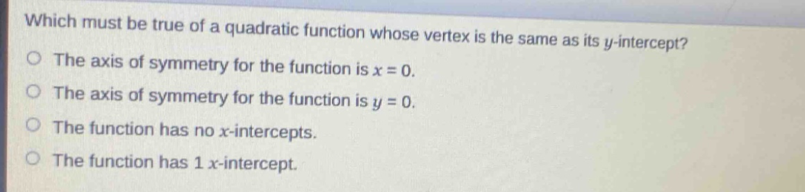 which must be true of a quadratic function whose vertex is the same as its y - intercept?\nthe axis of symmetry for the function is x = 0.\nthe axis of symmetry for the function is y = 0.\nthe function has no x - intercepts.\nthe function has 1 x - intercept.