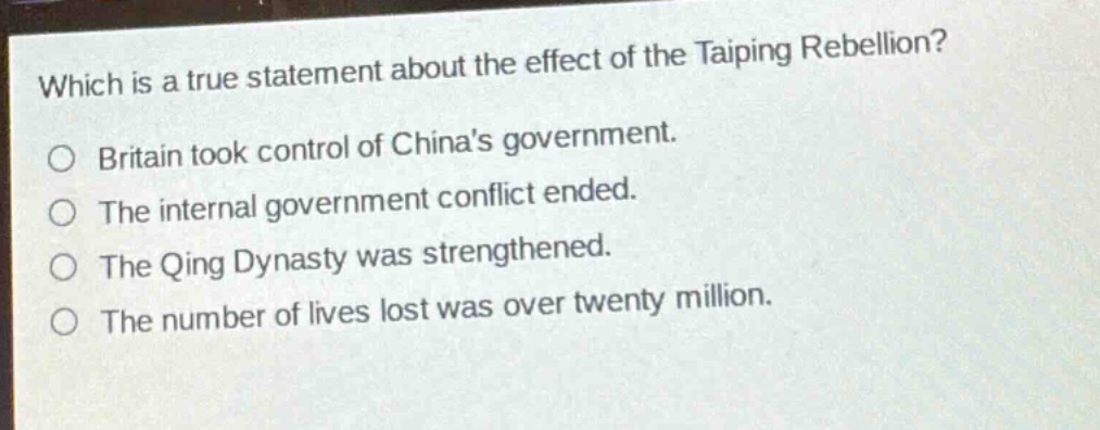 which is a true statement about the effect of the taiping rebellion?\no britain took control of chinas government.\no the internal government conflict ended.\no the qing dynasty was strengthened.\no the number of lives lost was over twenty million.
