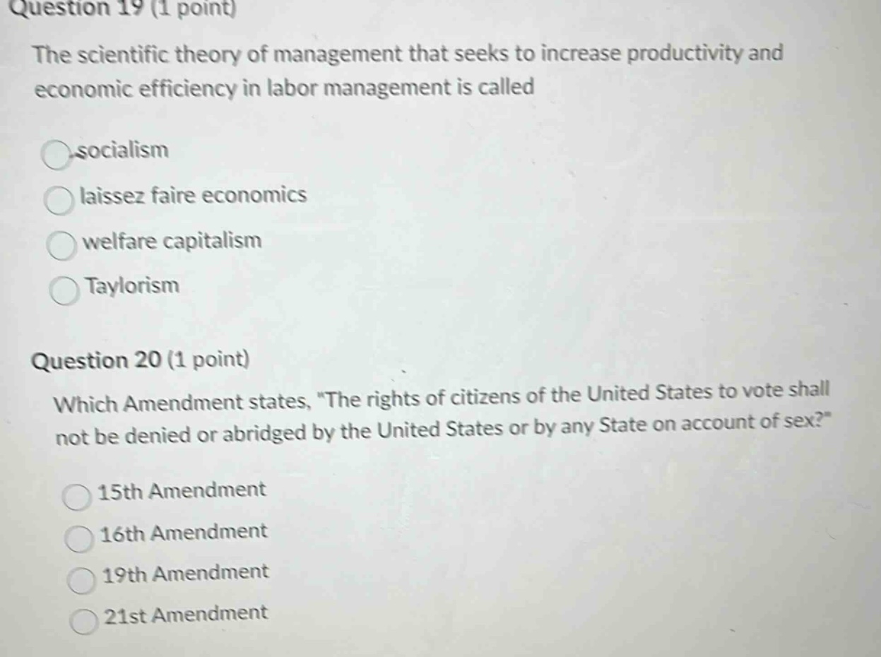 question 19 (1 point)\nthe scientific theory of management that seeks to increase productivity and economic efficiency in labor management is called\n○socialism\n○laissez faire economics\n○welfare capitalism\n○taylorism\n\nquestion 20 (1 point)\nwhich amendment states, \the rights of citizens of the united states to vote shall not be denied or abridged by the united states or by any state on account of sex?\\n○15th amendment\n○16th amendment\n○19th amendment\n○21st amendment