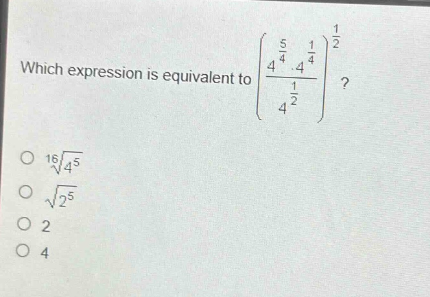 which expression is equivalent to $left\frac{4^{\frac{5}{4}}cdot4^{\frac{1}{4}}}{4^{\frac{1}{2}}}\right^{\frac{1}{2}}$?\n$sqrt16{4^{5}}$\n$sqrt{2^{5}}$\n$2$\n$4$