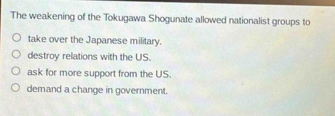 the weakening of the tokugawa shogunate allowed nationalist groups to\no take over the japanese military.\no destroy relations with the us.\no ask for more support from the us.\no demand a change in government.