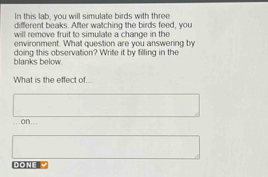 in this lab, you will simulate birds with three different beaks. after watching the birds feed, you will remove fruit to simulate a change in the environment. what question are you answering by doing this observation? write it by filling in the blanks below. what is the effect of... ...on...