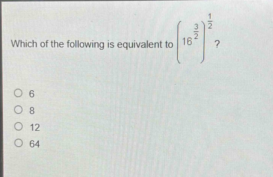 which of the following is equivalent to $left(16^{\frac{3}{2}}\right)^{\frac{1}{2}}$?\n6\n8\n12\n64