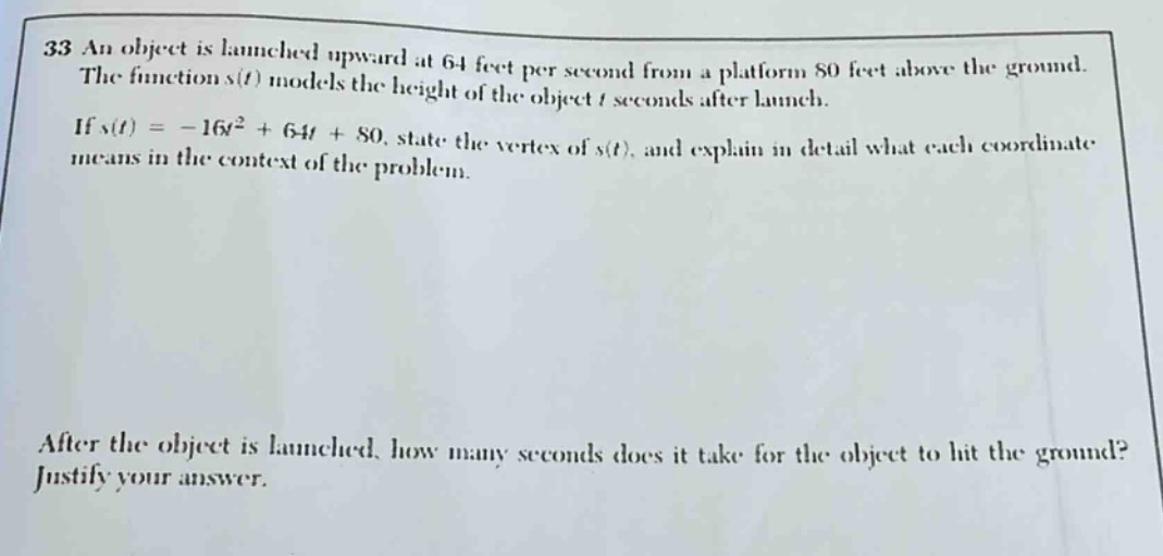 33 an object is launched upward at 64 feet per second from a platform 80 feet above the ground. the function s(t) models the height of the object t seconds after launch. if s(t)=-16t² + 64t + 80, state the vertex of s(t), and explain in detail what each coordinate means in the context of the problem. after the object is launched, how many seconds does it take for the object to hit the ground? justify your answer.