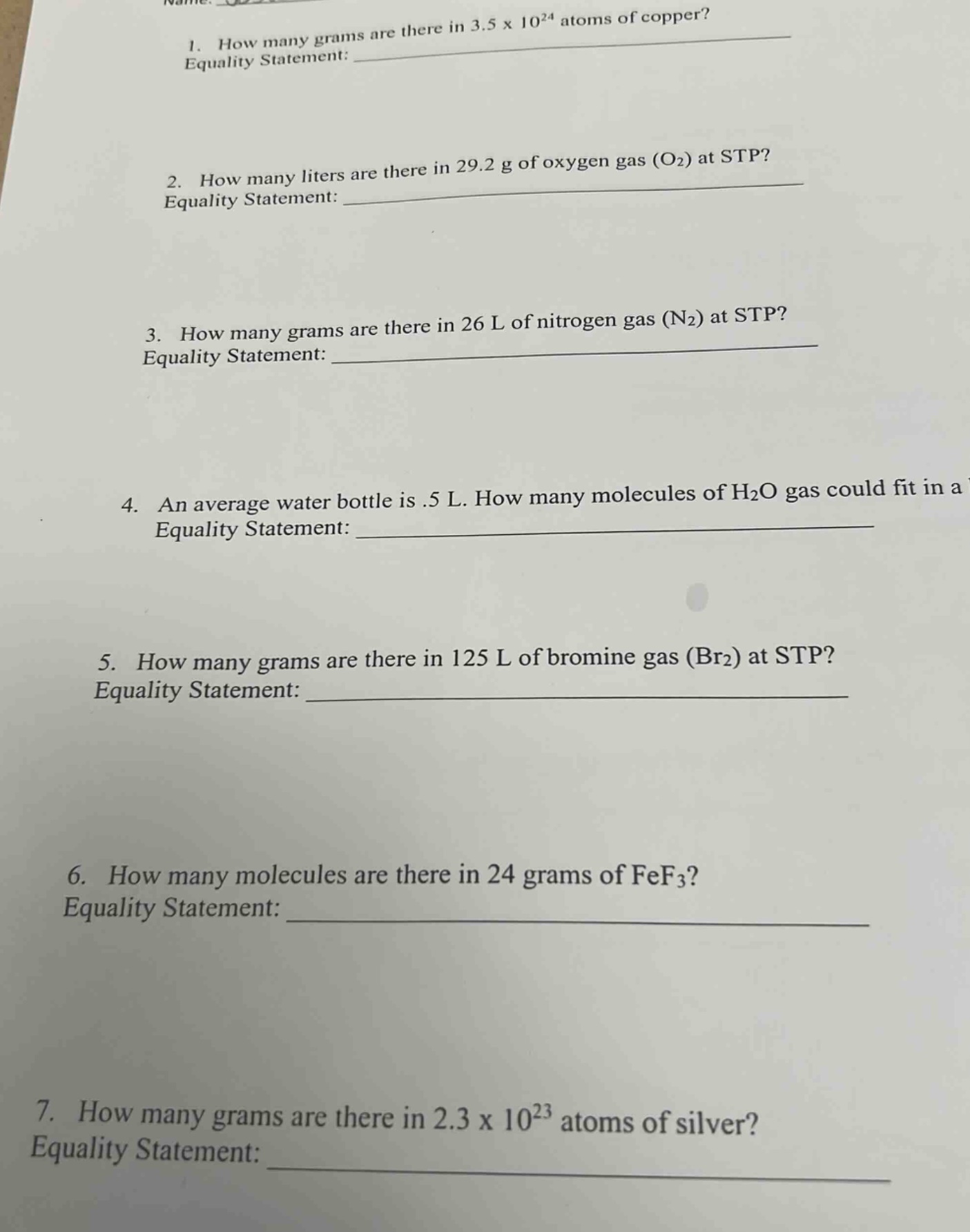 1. how many grams are there in 3.5 x 10^24 atoms of copper? equality statement: \n2. how many liters are there in 29.2 g of oxygen gas (o2) at stp? equality statement: \n3. how many grams are there in 26 l of nitrogen gas (n2) at stp? equality statement: \n4. an average water bottle is .5 l. how many molecules of h2o gas could fit in a equality statement: \n5. how many grams are there in 125 l of bromine gas (br2) at stp? equality statement: \n6. how many molecules are there in 24 grams of fef3? equality statement: \n7. how many grams are there in 2.3 x 10^23 atoms of silver? equality statement: