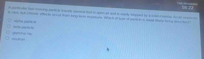 a particular fast - moving particle travels several feet in open air and is easily stopped by a solid material. acute exposure is rare, but chronic effects occur from long - term exposure. which of type of particle is most likely being described?\nalpha particle\nbeta particle\ngamma ray\nneutron