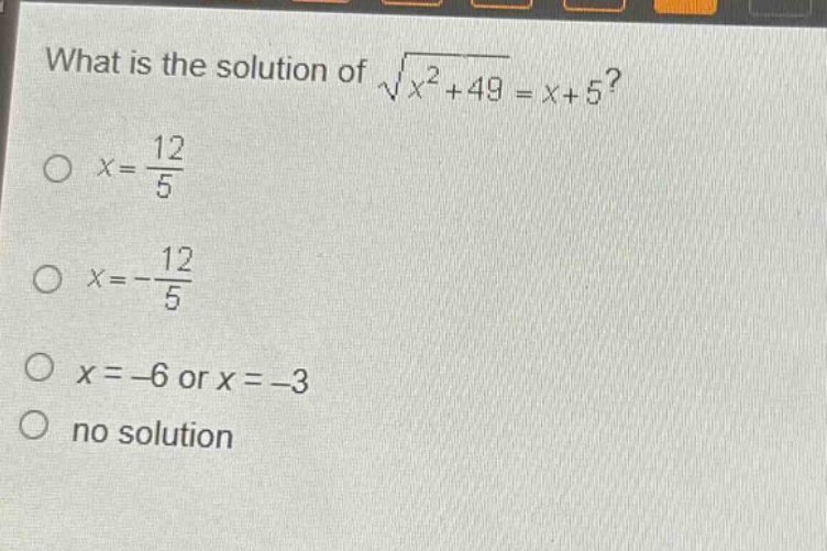 what is the solution of $sqrt{x^{2}+49}=x + 5$?\n$x=\frac{12}{5}$\n$x=-\frac{12}{5}$\n$x=-6$ or $x=-3$\nno solution