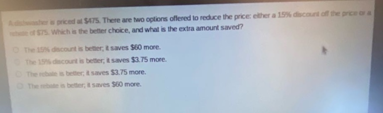 a dishwasher is priced at $475. there are two options offered to reduce the price: either a 15% discount off the price or a rebate of $75. which is the better choice, and what is the extra amount saved?\nthe 15% discount is better; it saves $60 more.\nthe 15% discount is better; it saves $3.75 more.\nthe rebate is better; it saves $3.75 more.\nthe rebate is better; it saves $60 more.